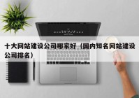 十大网站建设公司哪家好（国内知名网站建设公司排名）